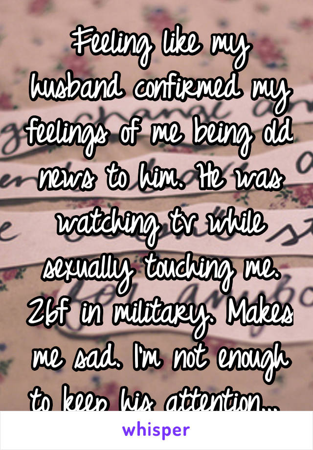 Feeling like my husband confirmed my feelings of me being old news to him. He was watching tv while sexually touching me. 26f in military. Makes me sad. I'm not enough to keep his attention... 