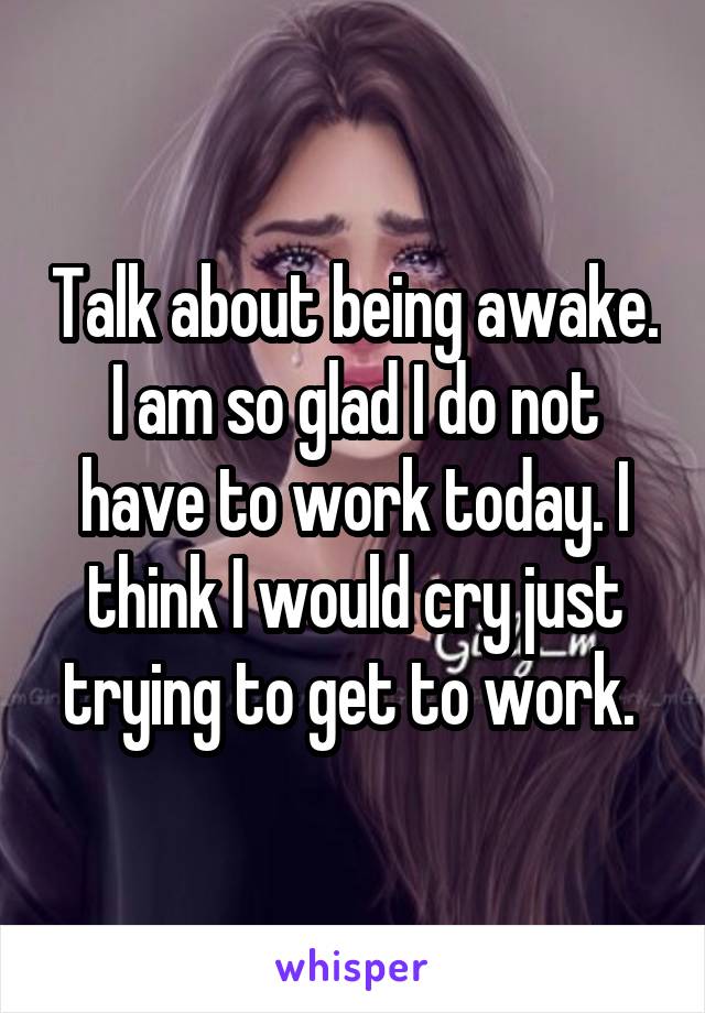 Talk about being awake. I am so glad I do not have to work today. I think I would cry just trying to get to work. 