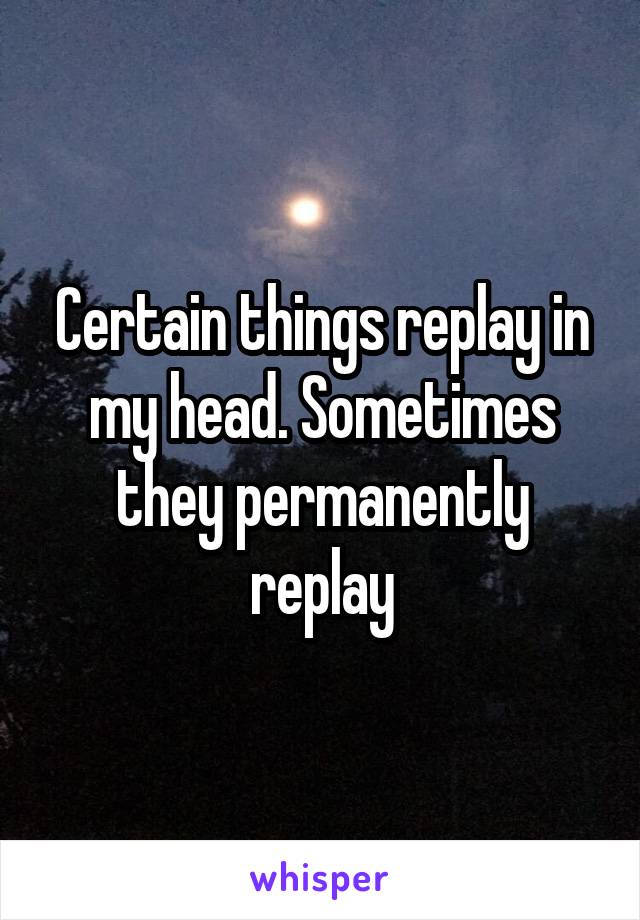 Certain things replay in my head. Sometimes they permanently replay