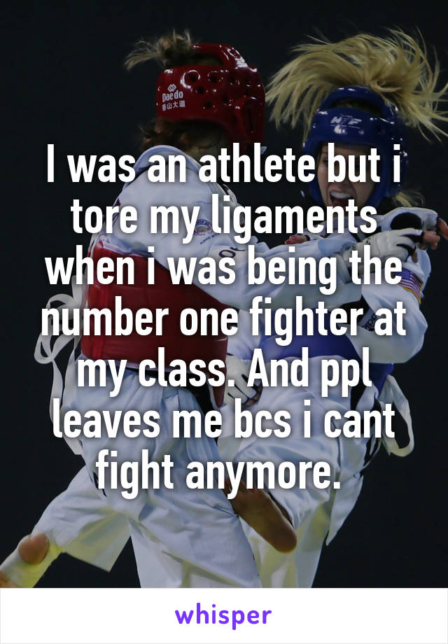 I was an athlete but i tore my ligaments when i was being the number one fighter at my class. And ppl leaves me bcs i cant fight anymore. 
