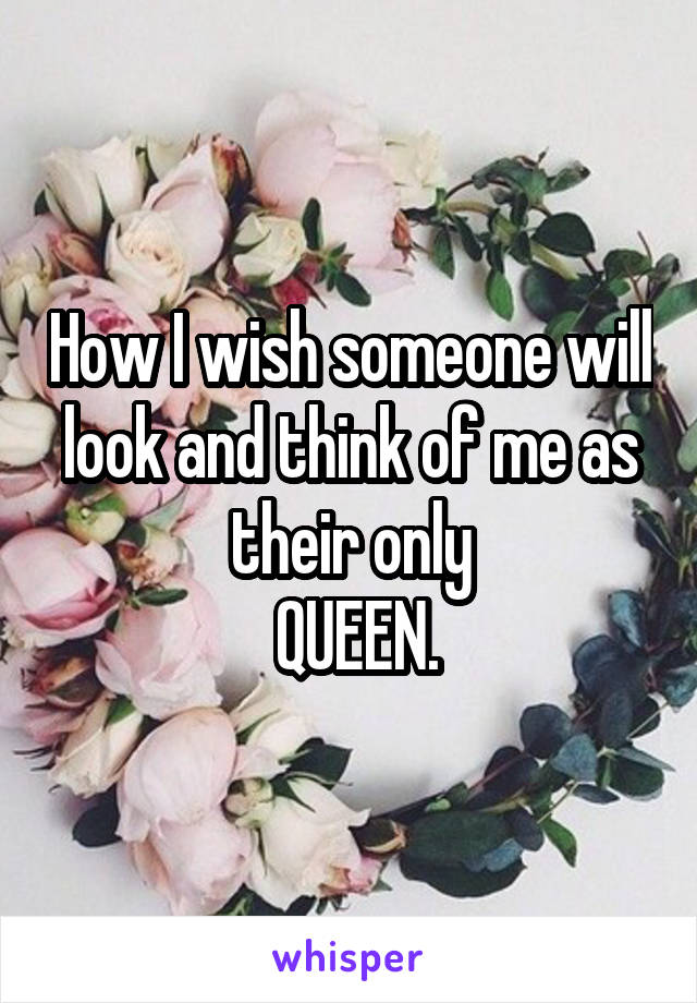 How I wish someone will look and think of me as their only
 QUEEN.