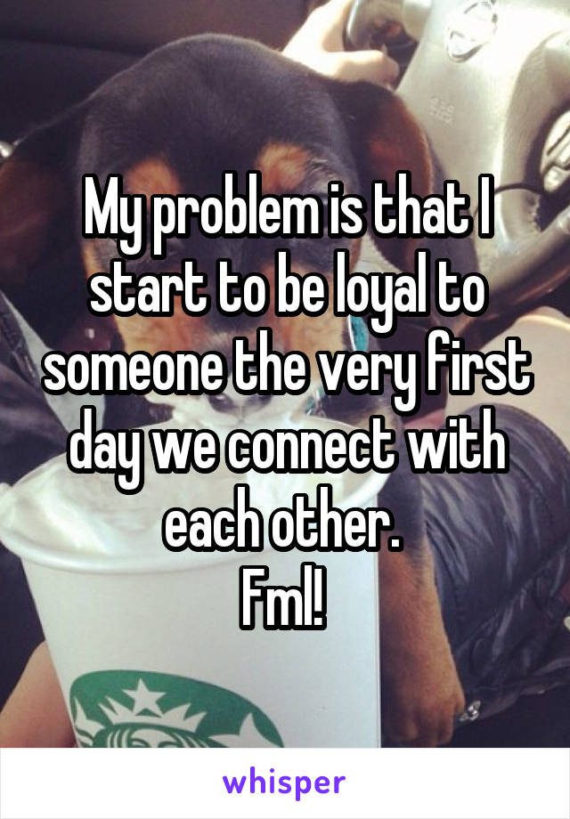 My problem is that I start to be loyal to someone the very first day we connect with each other. 
Fml! 