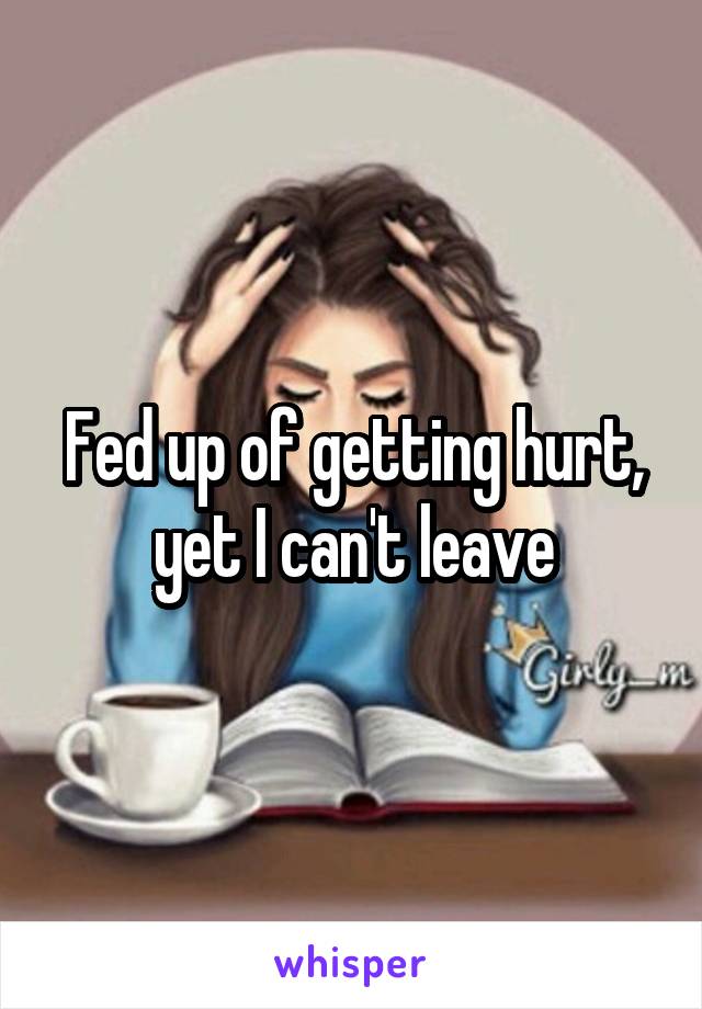 Fed up of getting hurt, yet I can't leave