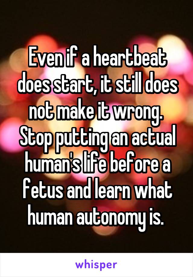 Even if a heartbeat does start, it still does not make it wrong. 
Stop putting an actual human's life before a fetus and learn what human autonomy is. 