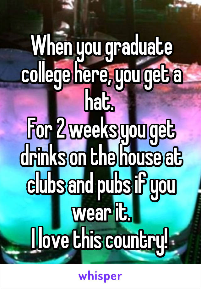 When you graduate college here, you get a hat. 
For 2 weeks you get drinks on the house at clubs and pubs if you wear it.
I love this country! 