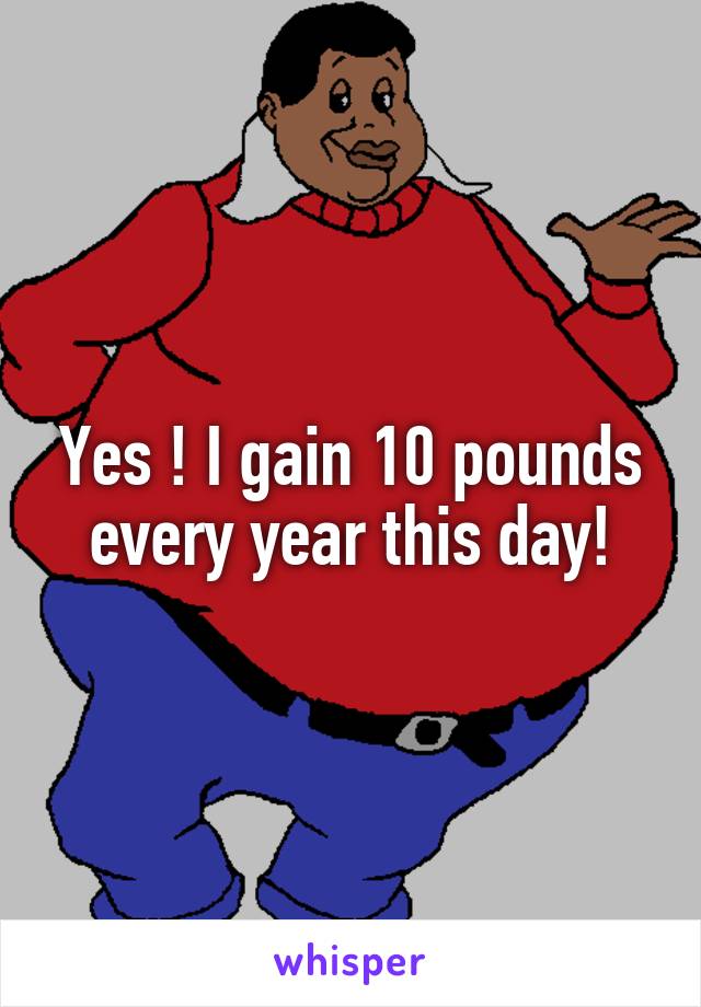 Yes ! I gain 10 pounds every year this day!