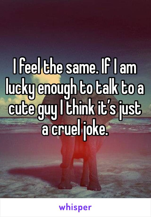 I feel the same. If I am lucky enough to talk to a cute guy I think it’s just a cruel joke. 