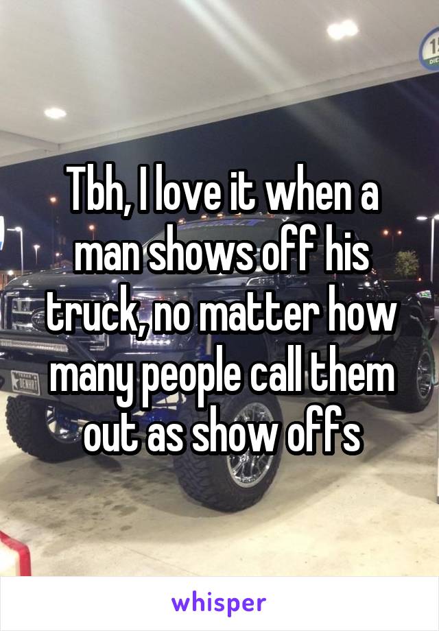 Tbh, I love it when a man shows off his truck, no matter how many people call them out as show offs