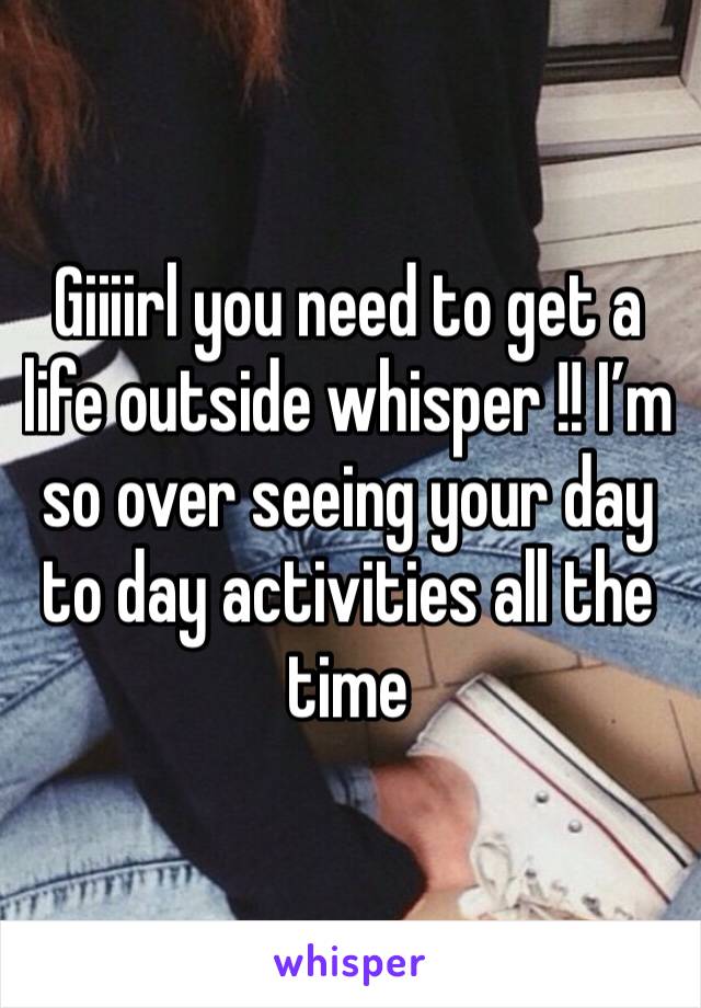 Giiiirl you need to get a life outside whisper !! I’m so over seeing your day to day activities all the time 