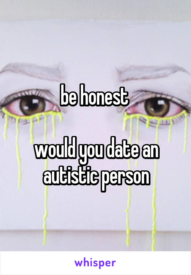 be honest 

would you date an autistic person