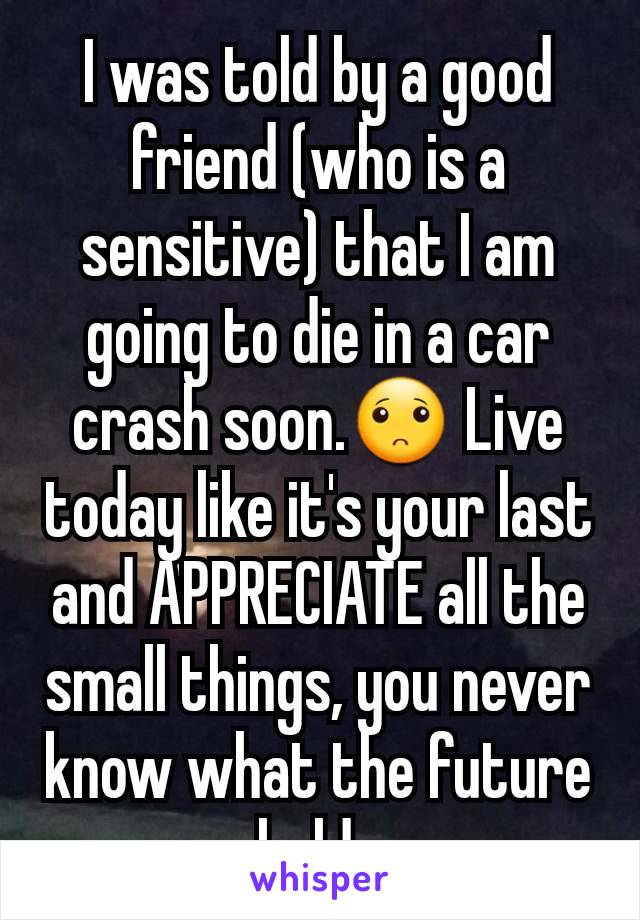 I was told by a good friend (who is a sensitive) that I am going to die in a car crash soon.🙁 Live today like it's your last and APPRECIATE all the small things, you never know what the future holds