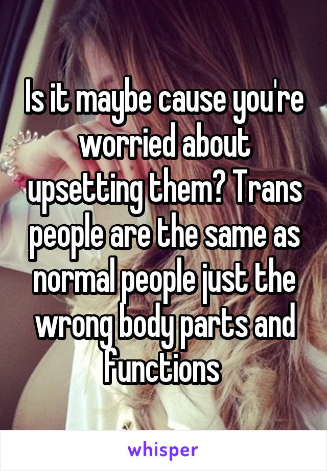 Is it maybe cause you're worried about upsetting them? Trans people are the same as normal people just the wrong body parts and functions 