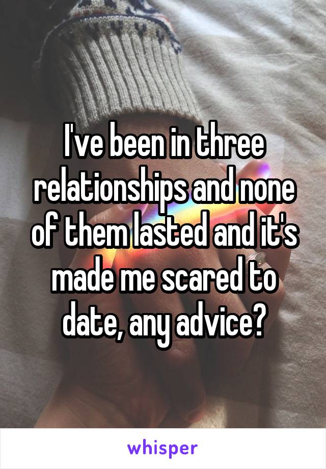 I've been in three relationships and none of them lasted and it's made me scared to date, any advice?