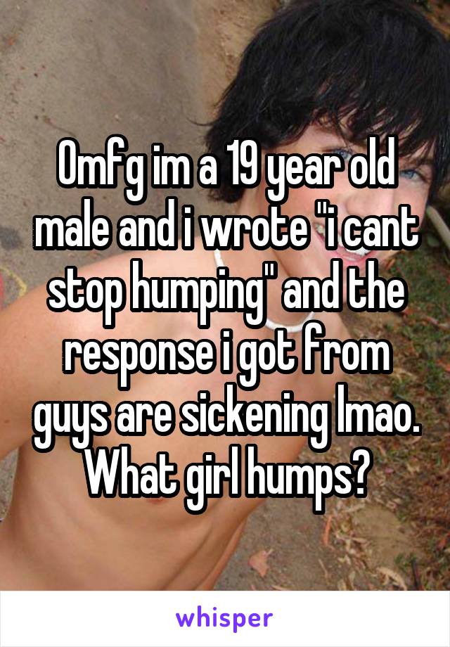 Omfg im a 19 year old male and i wrote "i cant stop humping" and the response i got from guys are sickening lmao. What girl humps?
