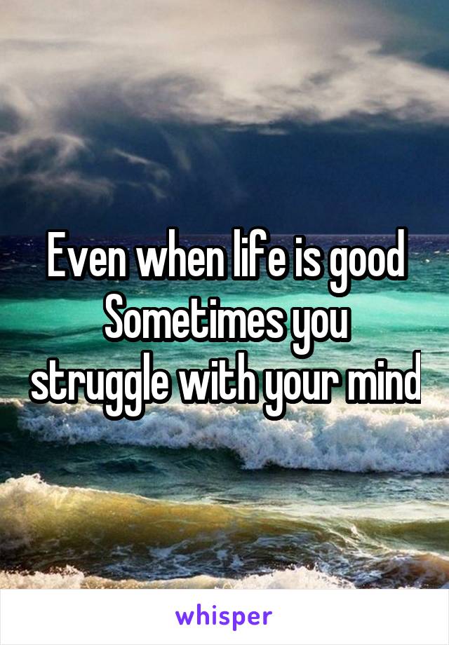 Even when life is good
Sometimes you struggle with your mind