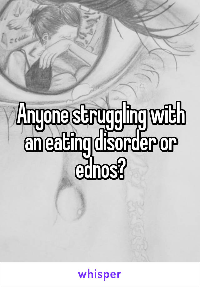 Anyone struggling with an eating disorder or ednos?
