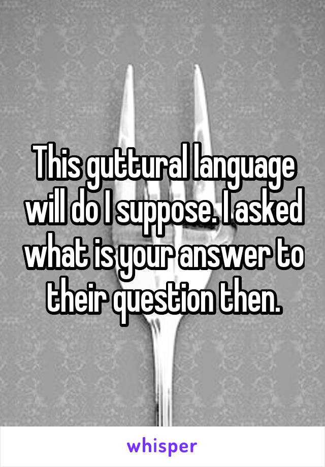 This guttural language will do I suppose. I asked what is your answer to their question then.