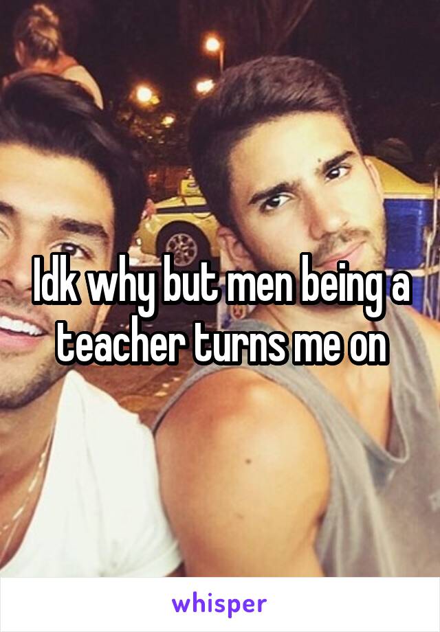 Idk why but men being a teacher turns me on