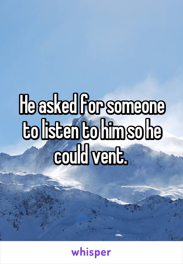 He asked for someone to listen to him so he could vent. 