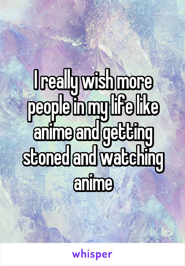 I really wish more people in my life like anime and getting stoned and watching anime