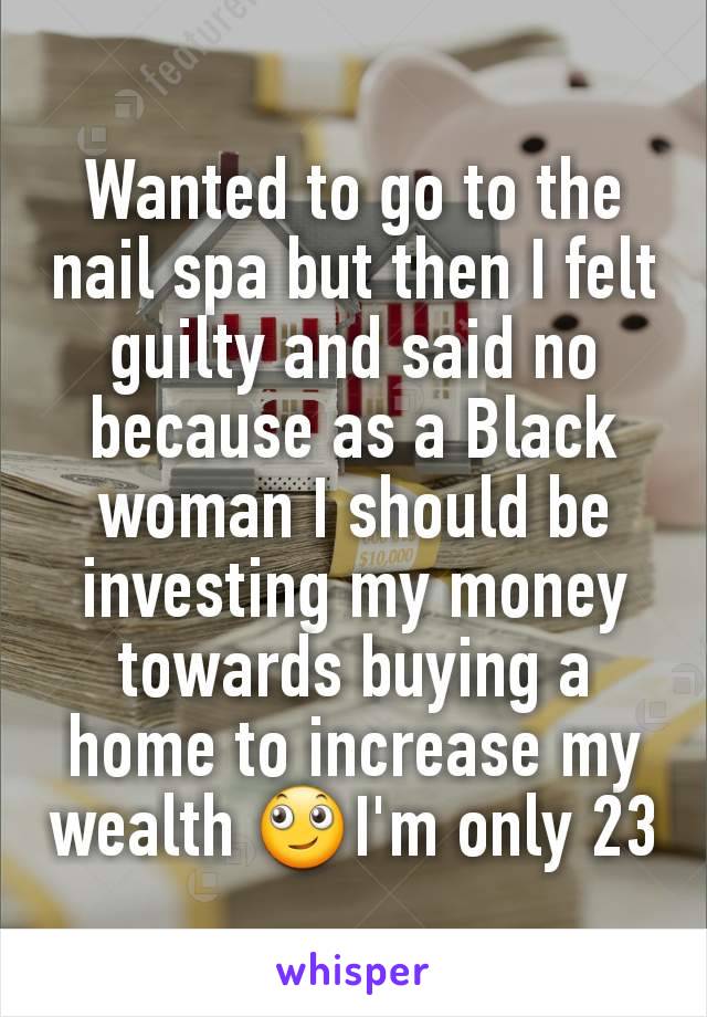 Wanted to go to the nail spa but then I felt guilty and said no because as a Black woman I should be investing my money towards buying a home to increase my wealth 🙄I'm only 23
