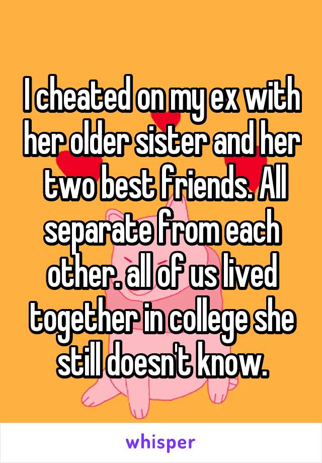 I cheated on my ex with her older sister and her  two best friends. All separate from each other. all of us lived together in college she still doesn't know.