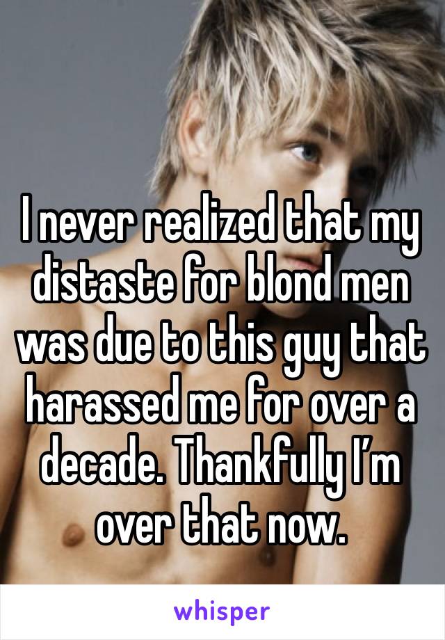 I never realized that my distaste for blond men was due to this guy that harassed me for over a decade. Thankfully I’m over that now.