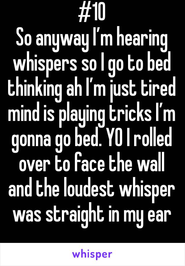#10 
So anyway I’m hearing whispers so I go to bed thinking ah I’m just tired mind is playing tricks I’m gonna go bed. YO I rolled over to face the wall and the loudest whisper was straight in my ear
