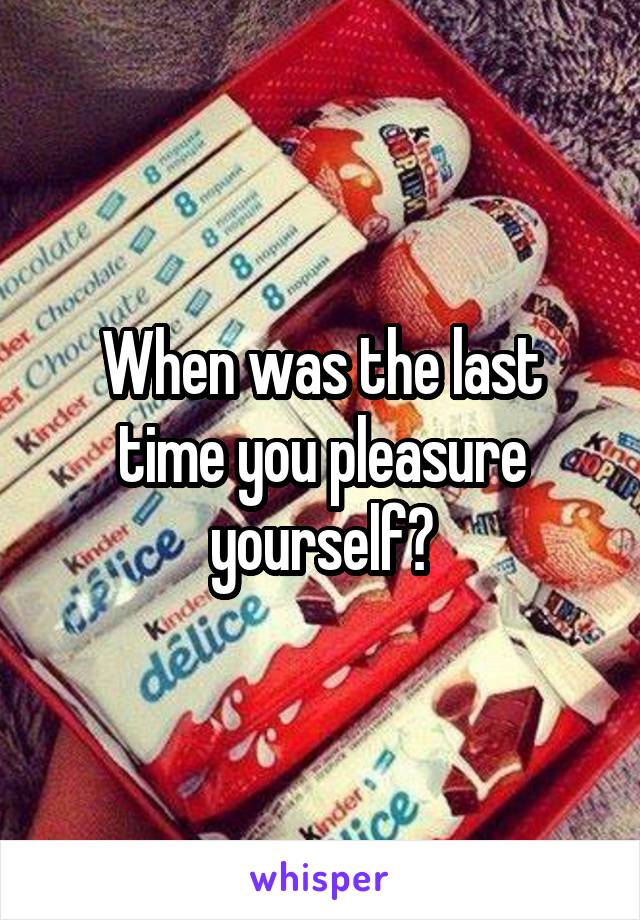 When was the last time you pleasure yourself?