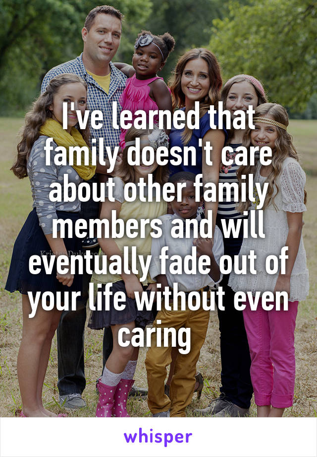 I've learned that family doesn't care about other family members and will eventually fade out of your life without even caring 