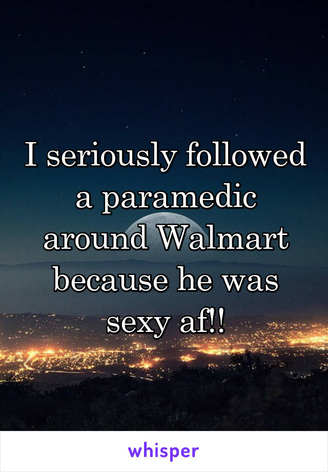 I seriously followed a paramedic around Walmart because he was sexy af!!