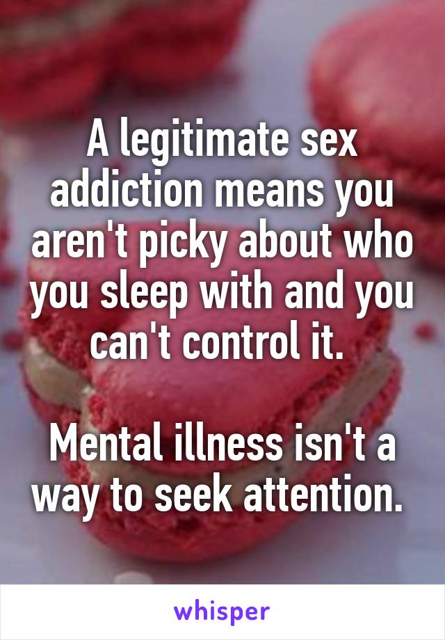 A legitimate sex addiction means you aren't picky about who you sleep with and you can't control it. 

Mental illness isn't a way to seek attention. 