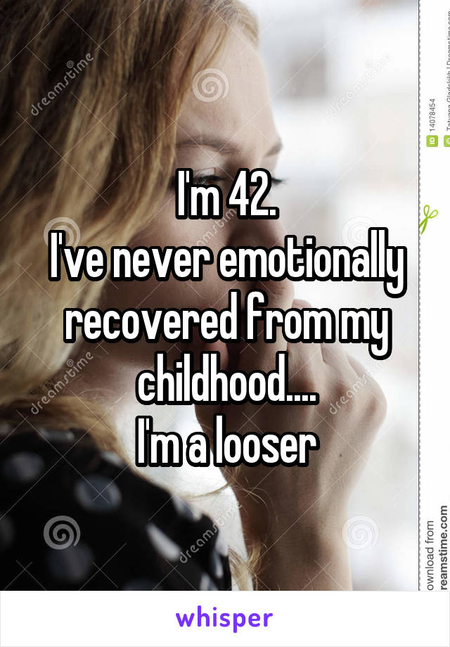 I'm 42.
I've never emotionally recovered from my childhood....
I'm a looser