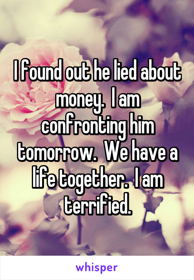 I found out he lied about money.  I am confronting him tomorrow.  We have a life together.  I am terrified.