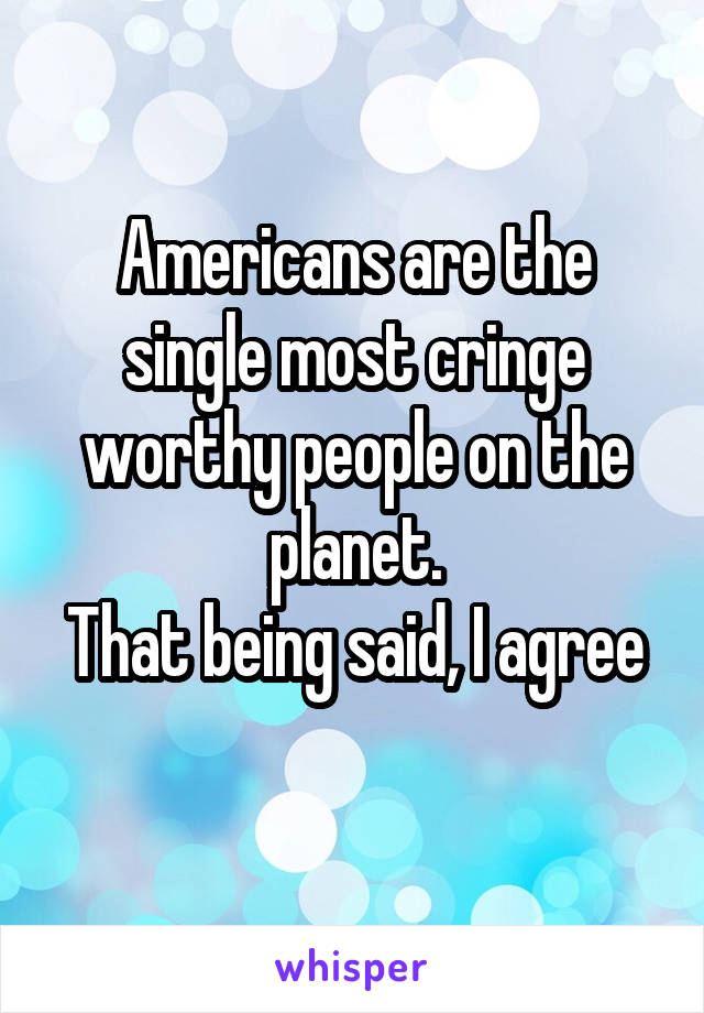 Americans are the single most cringe worthy people on the planet.
That being said, I agree 