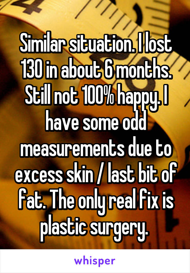 Similar situation. I lost 130 in about 6 months. Still not 100% happy. I have some odd measurements due to excess skin / last bit of fat. The only real fix is plastic surgery. 