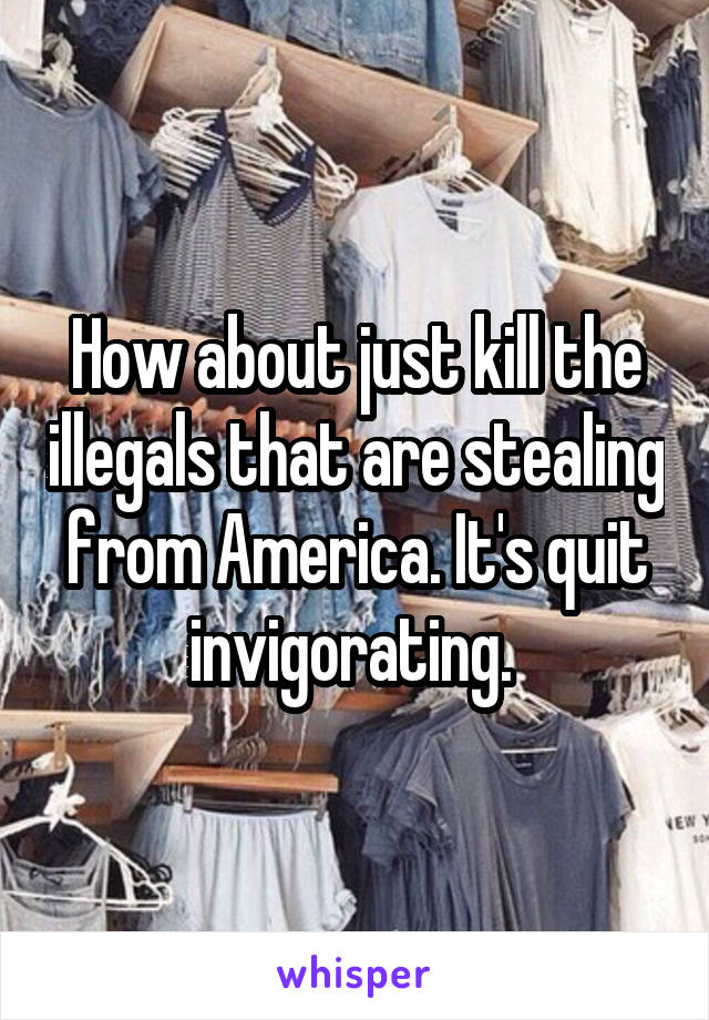 How about just kill the illegals that are stealing from America. It's quit invigorating. 
