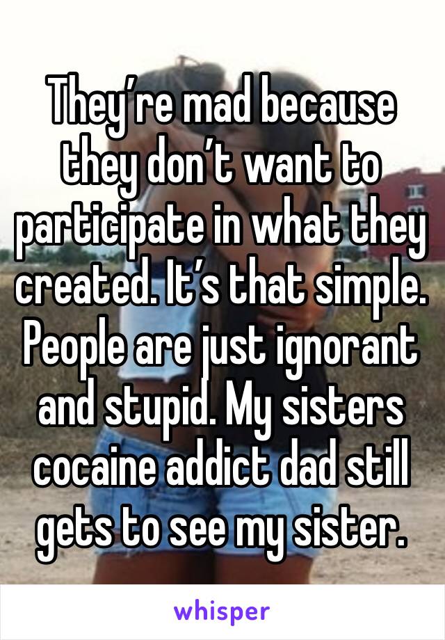 They’re mad because they don’t want to participate in what they created. It’s that simple. 
People are just ignorant and stupid. My sisters cocaine addict dad still gets to see my sister. 