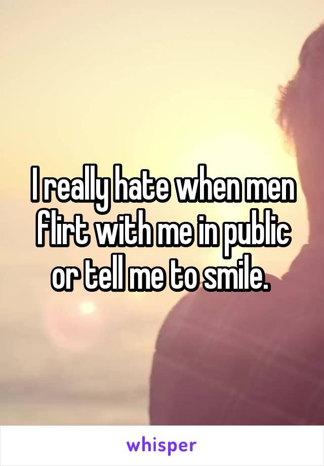 I really hate when men flirt with me in public or tell me to smile. 
