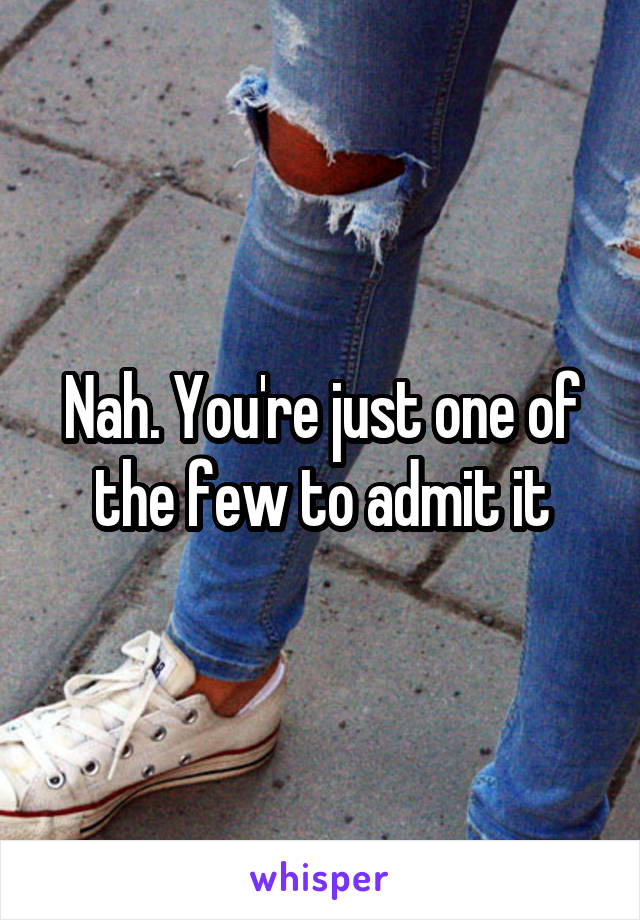 Nah. You're just one of the few to admit it