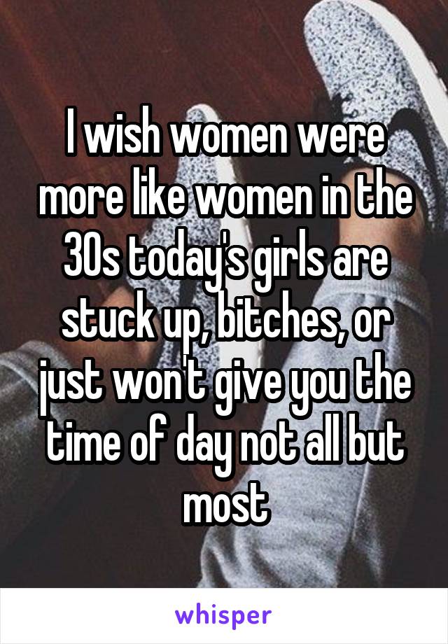 I wish women were more like women in the 30s today's girls are stuck up, bitches, or just won't give you the time of day not all but most