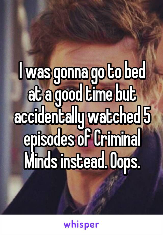 I was gonna go to bed at a good time but accidentally watched 5 episodes of Criminal Minds instead. Oops.