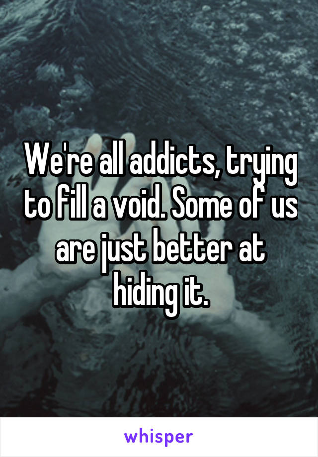 We're all addicts, trying to fill a void. Some of us are just better at hiding it.
