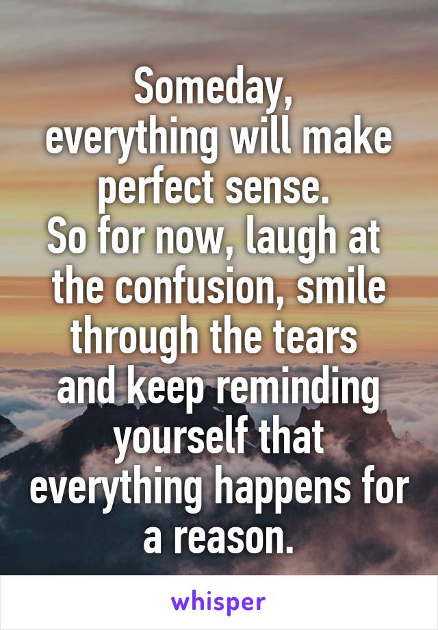 Someday, 
everything will make perfect sense. 
So for now, laugh at 
the confusion, smile through the tears 
and keep reminding yourself that everything happens for a reason.