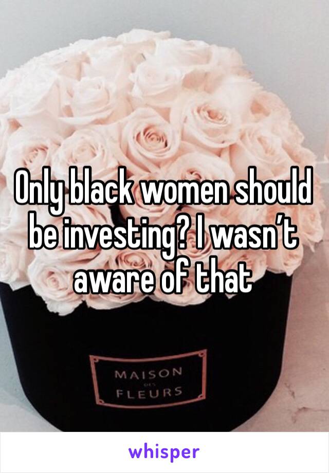 Only black women should be investing? I wasn’t aware of that 