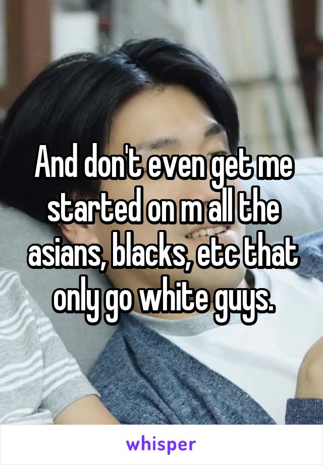And don't even get me started on m all the asians, blacks, etc that only go white guys.