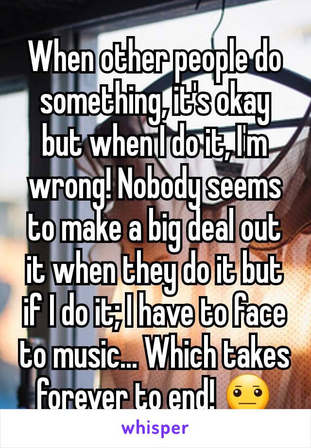 When other people do something, it's okay but when I do it, I'm wrong! Nobody seems to make a big deal out it when they do it but if I do it; I have to face to music... Which takes forever to end! 😐