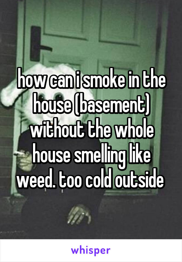 how can i smoke in the house (basement) without the whole house smelling like weed. too cold outside 