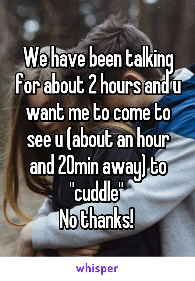 We have been talking for about 2 hours and u want me to come to see u (about an hour and 20min away) to "cuddle" 
No thanks! 