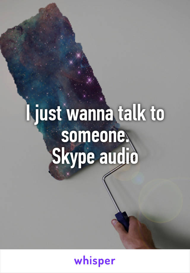 I just wanna talk to someone.
Skype audio